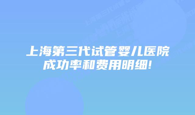 上海第三代试管婴儿医院成功率和费用明细!