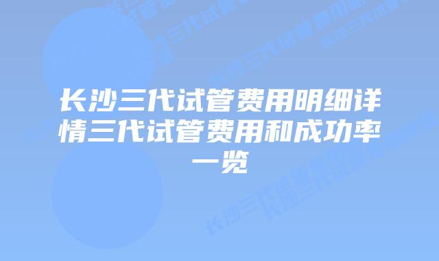 长沙三代试管费用明细详情三代试管费用和成功率一览