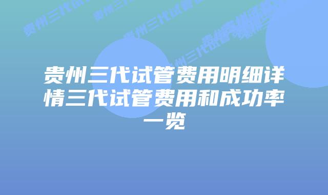 贵州三代试管费用明细详情三代试管费用和成功率一览