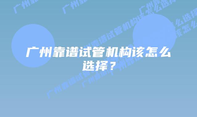广州靠谱试管机构该怎么选择?