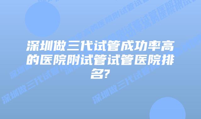 深圳做三代试管成功率高的医院附试管试管医院排名?