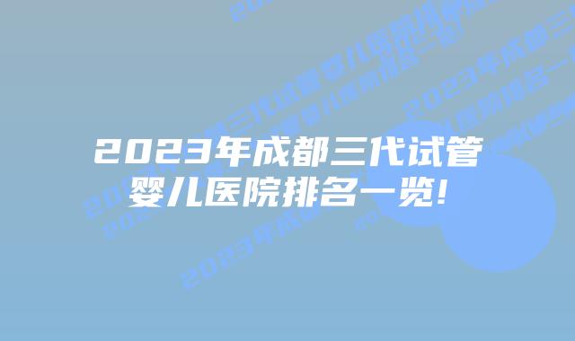 2023年成都三代试管婴儿医院排名一览!