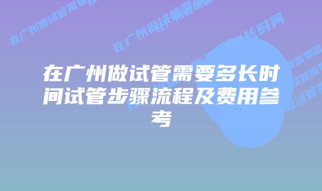 在广州做试管需要多长时间试管步骤流程及费用参考