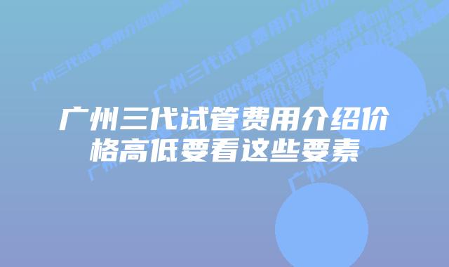 广州三代试管费用介绍价格高低要看这些要素