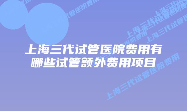 上海三代试管医院费用有哪些试管额外费用项目