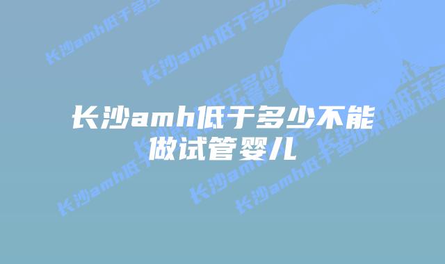 长沙amh低于多少不能做试管婴儿