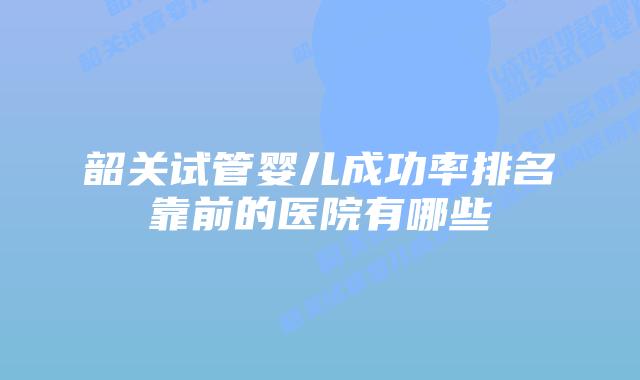 韶关试管婴儿成功率排名靠前的医院有哪些