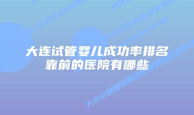 大连试管婴儿成功率排名靠前的医院有哪些