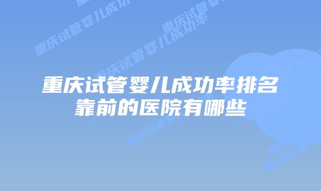 重庆试管婴儿成功率排名靠前的医院有哪些
