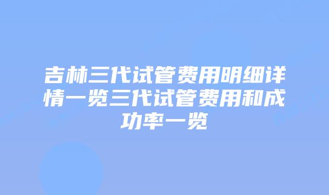 吉林三代试管费用明细详情一览三代试管费用和成功率一览