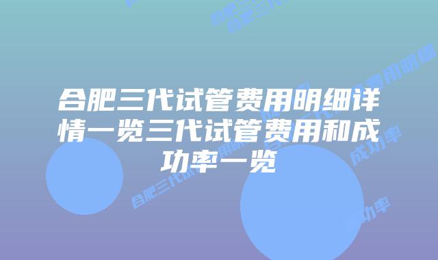 合肥三代试管费用明细详情一览三代试管费用和成功率一览