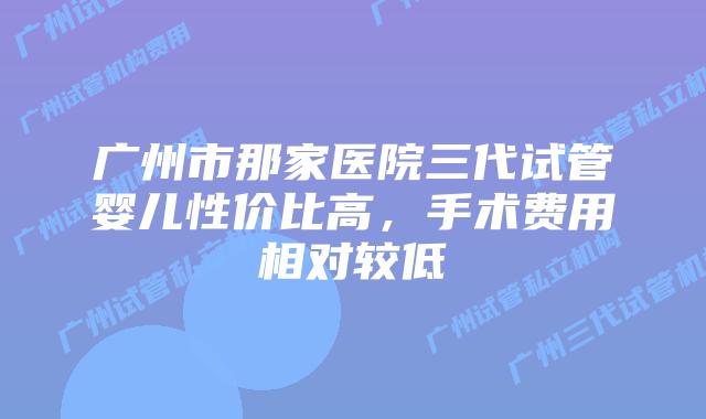 广州市那家医院三代试管婴儿性价比高,手术费用相对较低