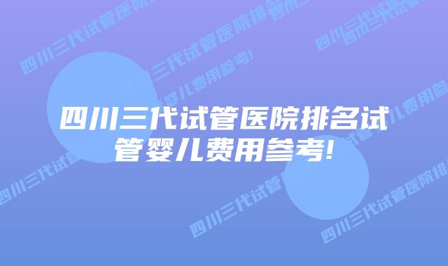 四川三代试管医院排名试管婴儿费用参考!