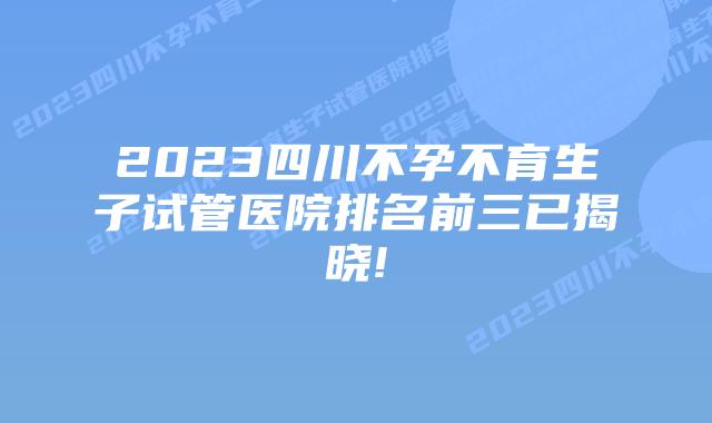 2023四川不孕不育生子试管医院排名前三已揭晓!