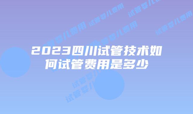 2023四川试管技术如何试管费用是多少