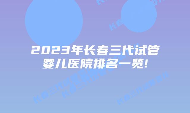 2023年长春三代试管婴儿医院排名一览!