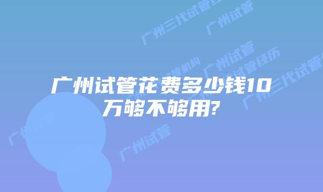 广州试管花费多少钱10万够不够用?