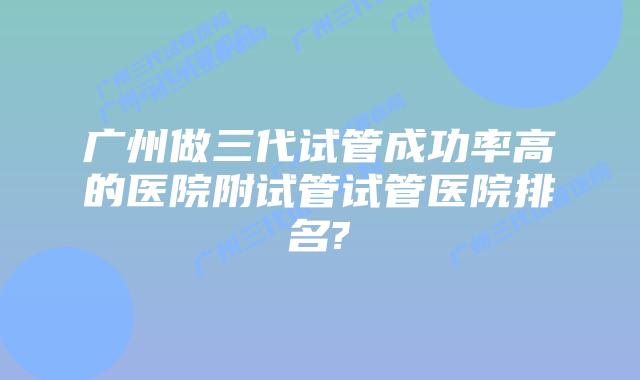 广州做三代试管成功率高的医院附试管试管医院排名?