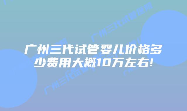 广州三代试管婴儿价格多少费用大概10万左右!