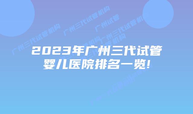 2023年广州三代试管婴儿医院排名一览!