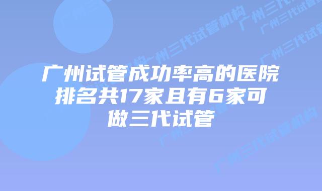 广州试管成功率高的医院排名共17家且有6家可做三代试管