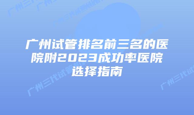 广州试管排名前三名的医院附2023成功率医院选择指南