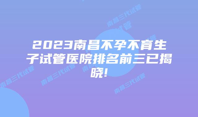 2023南昌不孕不育生子试管医院排名前三已揭晓!