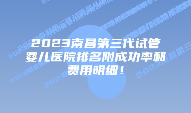 2023南昌第三代试管婴儿医院排名附成功率和费用明细!