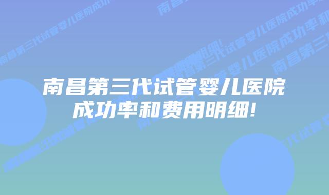 南昌第三代试管婴儿医院成功率和费用明细!