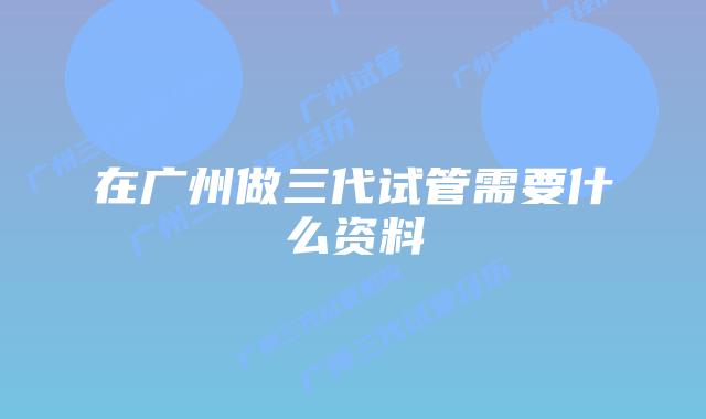 在广州做三代试管需要什么资料