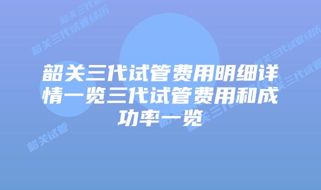 韶关三代试管费用明细详情一览三代试管费用和成功率一览