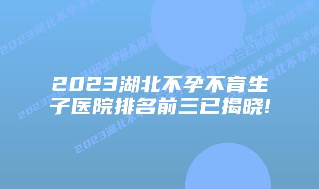 2023湖北不孕不育生子医院排名前三已揭晓!