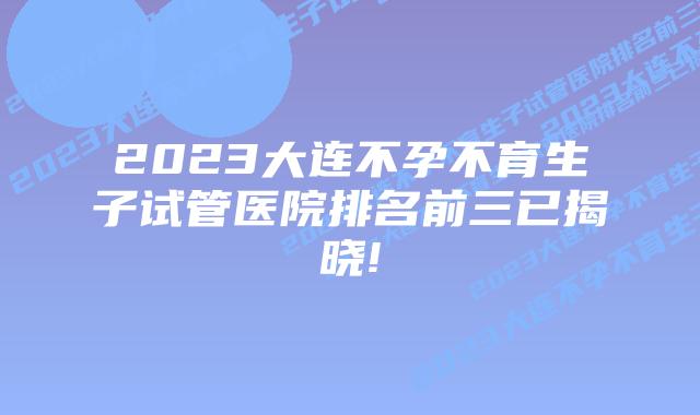 2023大连不孕不育生子试管医院排名前三已揭晓!