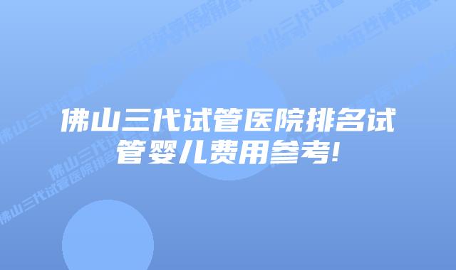 佛山三代试管医院排名试管婴儿费用参考!
