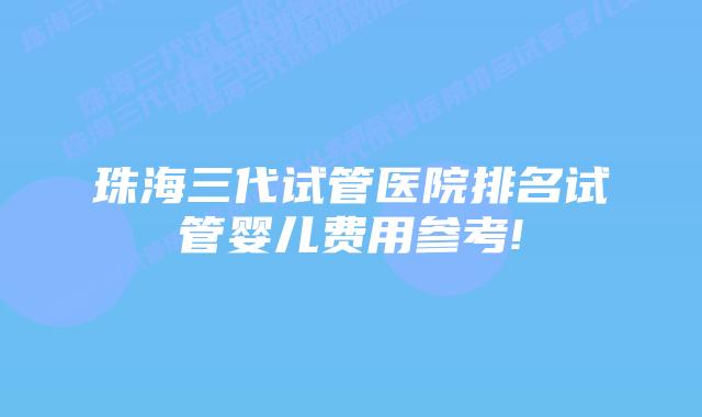 珠海三代试管医院排名试管婴儿费用参考!