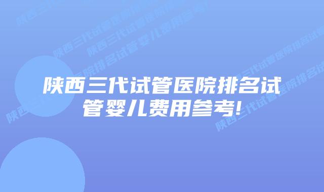 陕西三代试管医院排名试管婴儿费用参考!