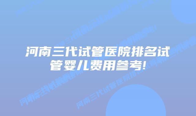 河南三代试管医院排名试管婴儿费用参考!