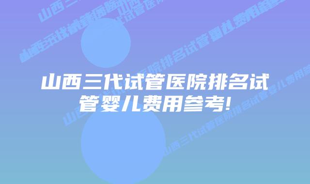 山西三代试管医院排名试管婴儿费用参考!