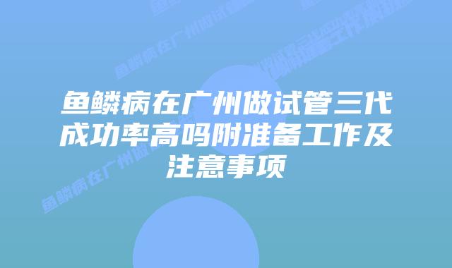 鱼鳞病在广州做试管三代成功率高吗附准备工作及注意事项