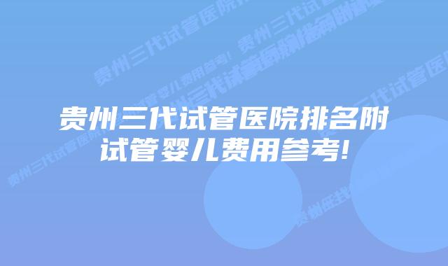 贵州三代试管医院排名附试管婴儿费用参考!