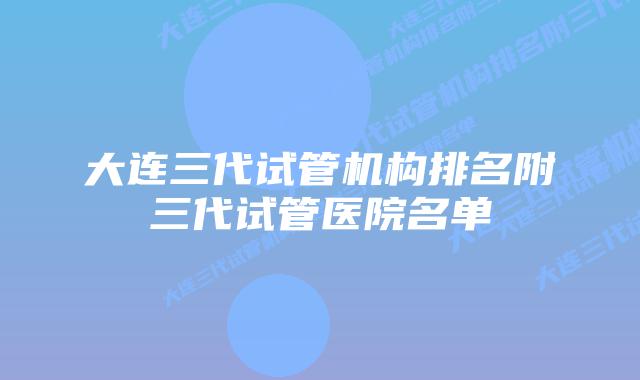 大连三代试管机构排名附三代试管医院名单