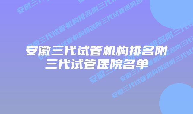 安徽三代试管机构排名附三代试管医院名单