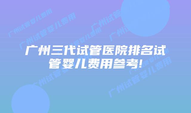 广州三代试管医院排名试管婴儿费用参考!