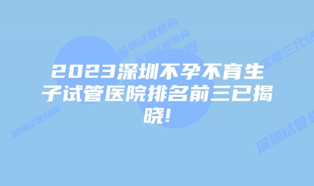 2023深圳不孕不育生子试管医院排名前三已揭晓!
