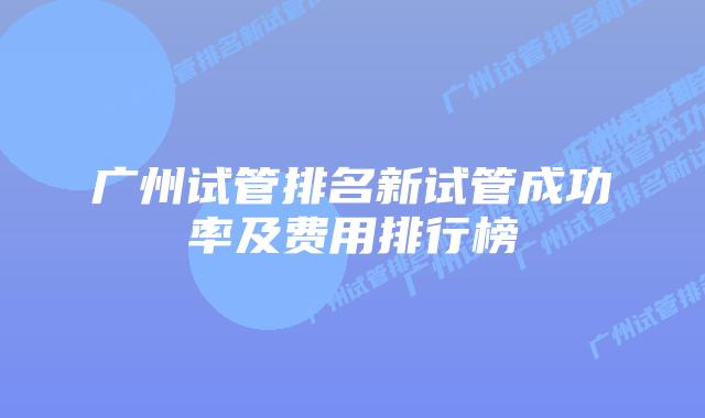 广州试管排名新试管成功率及费用排行榜