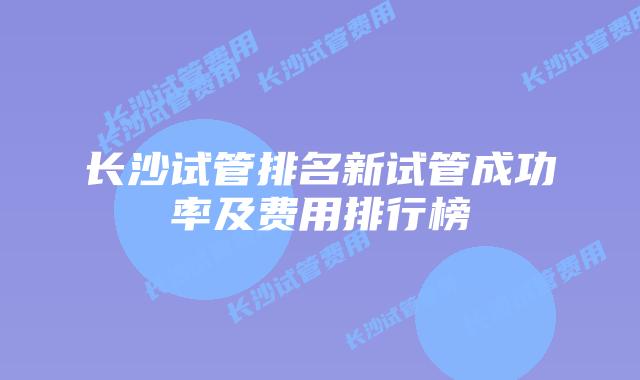 长沙试管排名新试管成功率及费用排行榜