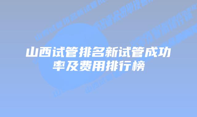 山西试管排名新试管成功率及费用排行榜
