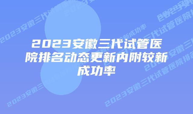 2023安徽三代试管医院排名动态更新内附较新成功率