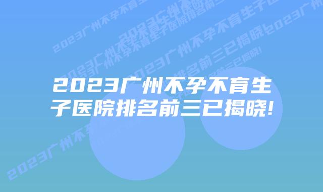 2023广州不孕不育生子医院排名前三已揭晓!