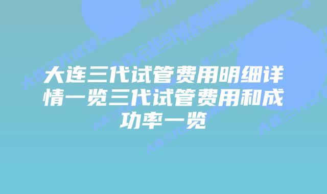 大连三代试管费用明细详情一览三代试管费用和成功率一览
